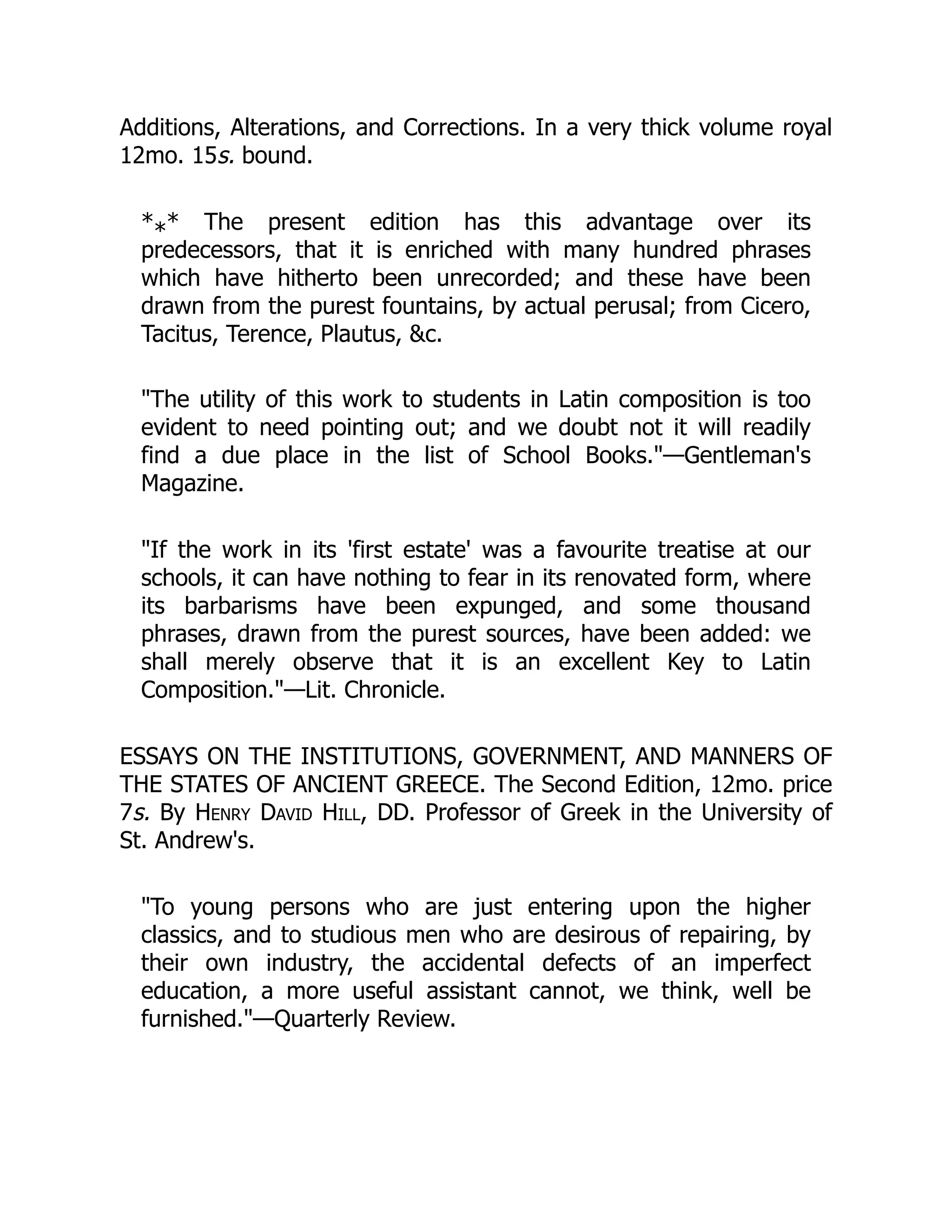 Additions, Alterations, and Corrections. In a very thick volume royal
12mo. 15s. bound.
* * The present edition has this advantage over its
predecessors, that it is enriched with many hundred phrases
which have hitherto been unrecorded; and these have been
drawn from the purest fountains, by actual perusal; from Cicero,
Tacitus, Terence, Plautus, &c.
"The utility of this work to students in Latin composition is too
evident to need pointing out; and we doubt not it will readily
find a due place in the list of School Books."—Gentleman's
Magazine.
"If the work in its 'first estate' was a favourite treatise at our
schools, it can have nothing to fear in its renovated form, where
its barbarisms have been expunged, and some thousand
phrases, drawn from the purest sources, have been added: we
shall merely observe that it is an excellent Key to Latin
Composition."—Lit. Chronicle.
ESSAYS ON THE INSTITUTIONS, GOVERNMENT, AND MANNERS OF
THE STATES OF ANCIENT GREECE. The Second Edition, 12mo. price
7s. By Henry David Hill, DD. Professor of Greek in the University of
St. Andrew's.
"To young persons who are just entering upon the higher
classics, and to studious men who are desirous of repairing, by
their own industry, the accidental defects of an imperfect
education, a more useful assistant cannot, we think, well be
furnished."—Quarterly Review.
*
 
