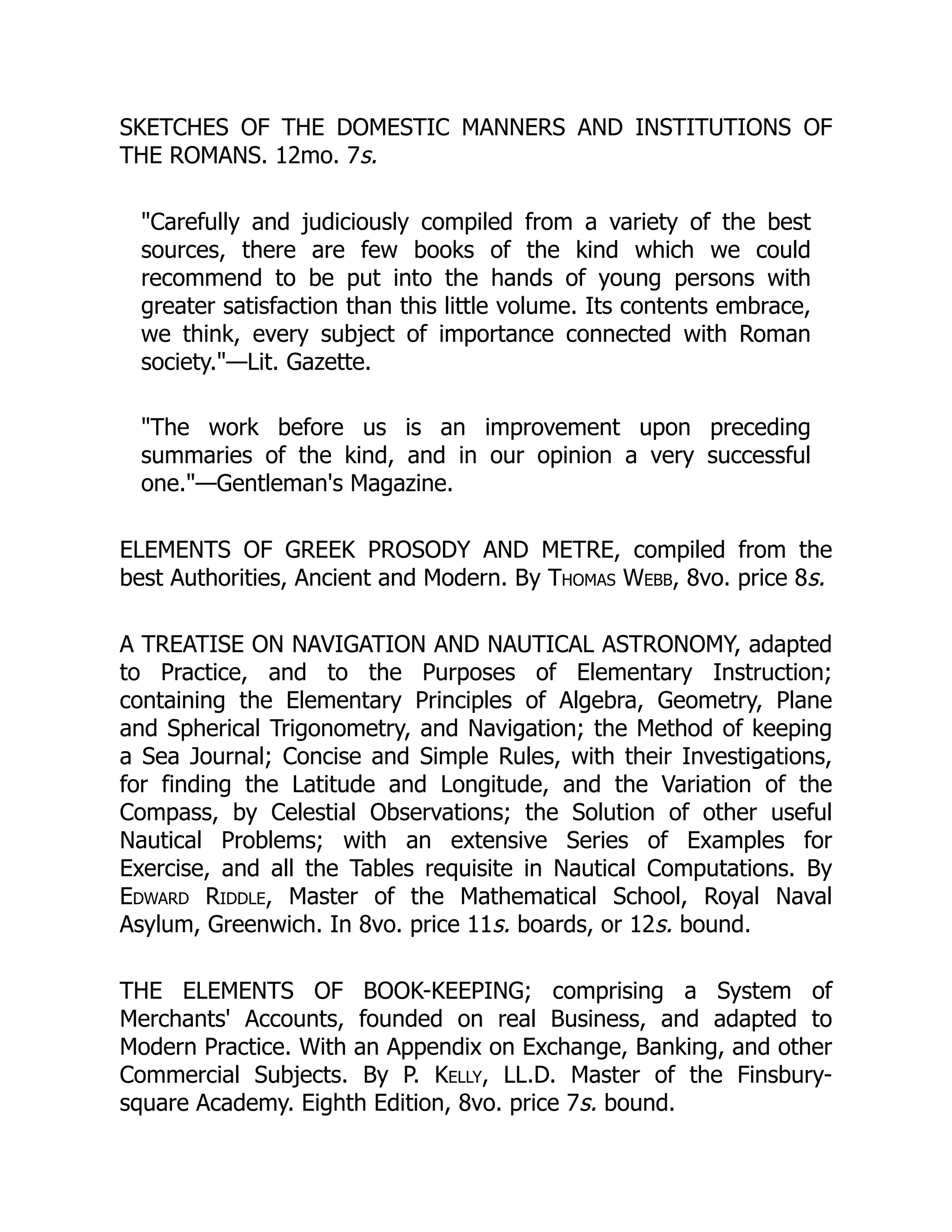 SKETCHES OF THE DOMESTIC MANNERS AND INSTITUTIONS OF
THE ROMANS. 12mo. 7s.
"Carefully and judiciously compiled from a variety of the best
sources, there are few books of the kind which we could
recommend to be put into the hands of young persons with
greater satisfaction than this little volume. Its contents embrace,
we think, every subject of importance connected with Roman
society."—Lit. Gazette.
"The work before us is an improvement upon preceding
summaries of the kind, and in our opinion a very successful
one."—Gentleman's Magazine.
ELEMENTS OF GREEK PROSODY AND METRE, compiled from the
best Authorities, Ancient and Modern. By Thomas Webb, 8vo. price 8s.
A TREATISE ON NAVIGATION AND NAUTICAL ASTRONOMY, adapted
to Practice, and to the Purposes of Elementary Instruction;
containing the Elementary Principles of Algebra, Geometry, Plane
and Spherical Trigonometry, and Navigation; the Method of keeping
a Sea Journal; Concise and Simple Rules, with their Investigations,
for finding the Latitude and Longitude, and the Variation of the
Compass, by Celestial Observations; the Solution of other useful
Nautical Problems; with an extensive Series of Examples for
Exercise, and all the Tables requisite in Nautical Computations. By
Edward Riddle, Master of the Mathematical School, Royal Naval
Asylum, Greenwich. In 8vo. price 11s. boards, or 12s. bound.
THE ELEMENTS OF BOOK-KEEPING; comprising a System of
Merchants' Accounts, founded on real Business, and adapted to
Modern Practice. With an Appendix on Exchange, Banking, and other
Commercial Subjects. By P. Kelly, LL.D. Master of the Finsbury-
square Academy. Eighth Edition, 8vo. price 7s. bound.
 