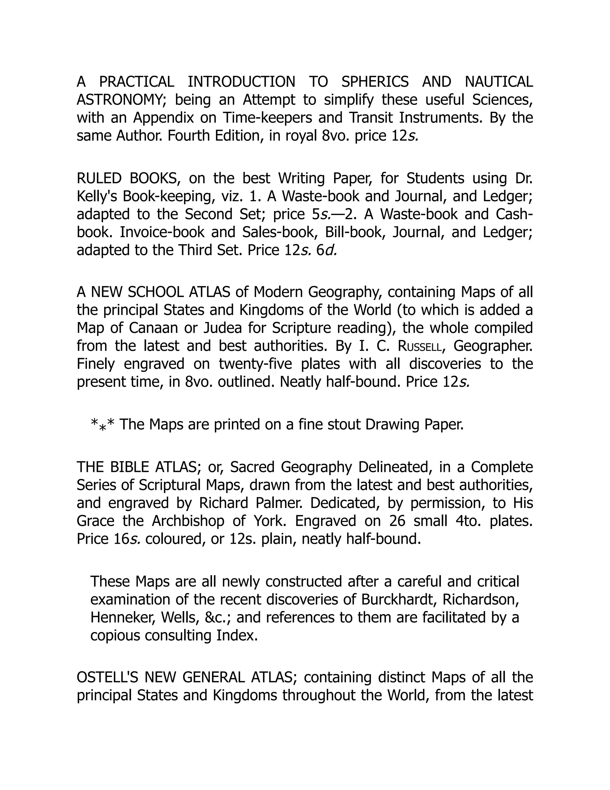 A PRACTICAL INTRODUCTION TO SPHERICS AND NAUTICAL
ASTRONOMY; being an Attempt to simplify these useful Sciences,
with an Appendix on Time-keepers and Transit Instruments. By the
same Author. Fourth Edition, in royal 8vo. price 12s.
RULED BOOKS, on the best Writing Paper, for Students using Dr.
Kelly's Book-keeping, viz. 1. A Waste-book and Journal, and Ledger;
adapted to the Second Set; price 5s.—2. A Waste-book and Cash-
book. Invoice-book and Sales-book, Bill-book, Journal, and Ledger;
adapted to the Third Set. Price 12s. 6d.
A NEW SCHOOL ATLAS of Modern Geography, containing Maps of all
the principal States and Kingdoms of the World (to which is added a
Map of Canaan or Judea for Scripture reading), the whole compiled
from the latest and best authorities. By I. C. Russell, Geographer.
Finely engraved on twenty-five plates with all discoveries to the
present time, in 8vo. outlined. Neatly half-bound. Price 12s.
* * The Maps are printed on a fine stout Drawing Paper.
THE BIBLE ATLAS; or, Sacred Geography Delineated, in a Complete
Series of Scriptural Maps, drawn from the latest and best authorities,
and engraved by Richard Palmer. Dedicated, by permission, to His
Grace the Archbishop of York. Engraved on 26 small 4to. plates.
Price 16s. coloured, or 12s. plain, neatly half-bound.
These Maps are all newly constructed after a careful and critical
examination of the recent discoveries of Burckhardt, Richardson,
Henneker, Wells, &c.; and references to them are facilitated by a
copious consulting Index.
OSTELL'S NEW GENERAL ATLAS; containing distinct Maps of all the
principal States and Kingdoms throughout the World, from the latest
*
 