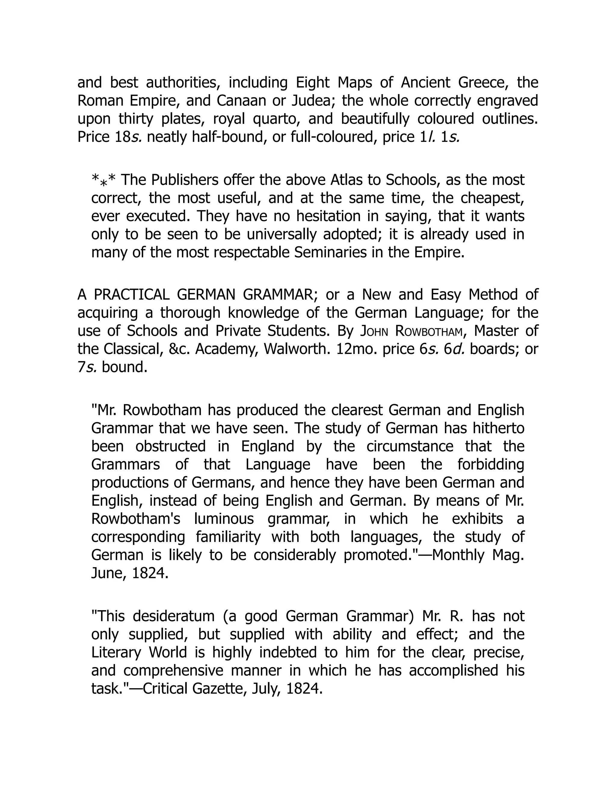 and best authorities, including Eight Maps of Ancient Greece, the
Roman Empire, and Canaan or Judea; the whole correctly engraved
upon thirty plates, royal quarto, and beautifully coloured outlines.
Price 18s. neatly half-bound, or full-coloured, price 1l. 1s.
* * The Publishers offer the above Atlas to Schools, as the most
correct, the most useful, and at the same time, the cheapest,
ever executed. They have no hesitation in saying, that it wants
only to be seen to be universally adopted; it is already used in
many of the most respectable Seminaries in the Empire.
A PRACTICAL GERMAN GRAMMAR; or a New and Easy Method of
acquiring a thorough knowledge of the German Language; for the
use of Schools and Private Students. By John Rowbotham, Master of
the Classical, &c. Academy, Walworth. 12mo. price 6s. 6d. boards; or
7s. bound.
"Mr. Rowbotham has produced the clearest German and English
Grammar that we have seen. The study of German has hitherto
been obstructed in England by the circumstance that the
Grammars of that Language have been the forbidding
productions of Germans, and hence they have been German and
English, instead of being English and German. By means of Mr.
Rowbotham's luminous grammar, in which he exhibits a
corresponding familiarity with both languages, the study of
German is likely to be considerably promoted."—Monthly Mag.
June, 1824.
"This desideratum (a good German Grammar) Mr. R. has not
only supplied, but supplied with ability and effect; and the
Literary World is highly indebted to him for the clear, precise,
and comprehensive manner in which he has accomplished his
task."—Critical Gazette, July, 1824.
*
 