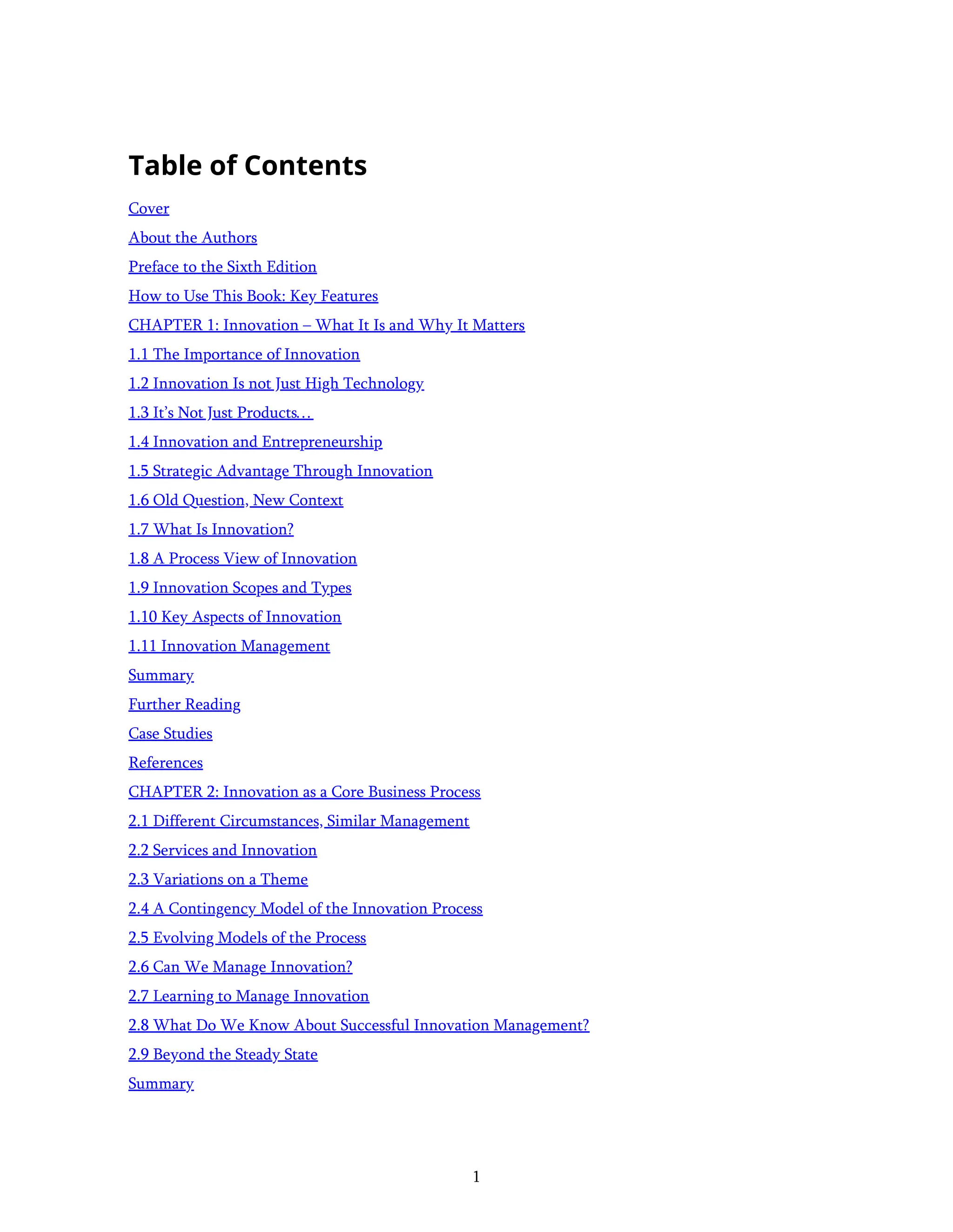 1
Table of Contents
Cover
About the Authors
Preface to the Sixth Edition
How to Use This Book: Key Features
CHAPTER 1: Innovation – What It Is and Why It Matters
1.1 The Importance of Innovation
1.2 Innovation Is not Just High Technology
1.3 It’s Not Just Products…
1.4 Innovation and Entrepreneurship
1.5 Strategic Advantage Through Innovation
1.6 Old Question, New Context
1.7 What Is Innovation?
1.8 A Process View of Innovation
1.9 Innovation Scopes and Types
1.10 Key Aspects of Innovation
1.11 Innovation Management
Summary
Further Reading
Case Studies
References
CHAPTER 2: Innovation as a Core Business Process
2.1 Different Circumstances, Similar Management
2.2 Services and Innovation
2.3 Variations on a Theme
2.4 A Contingency Model of the Innovation Process
2.5 Evolving Models of the Process
2.6 Can We Manage Innovation?
2.7 Learning to Manage Innovation
2.8 What Do We Know About Successful Innovation Management?
2.9 Beyond the Steady State
Summary
 