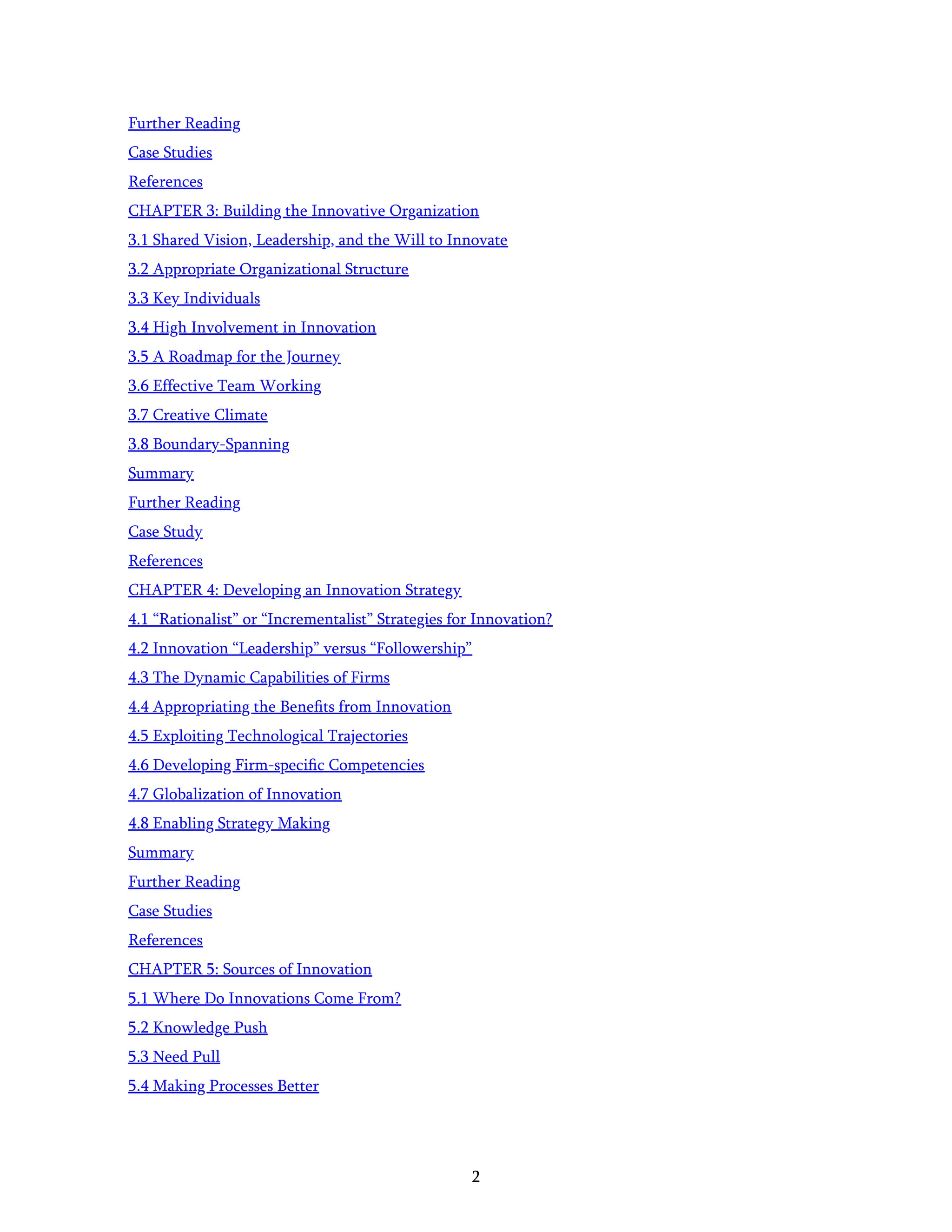 2
Further Reading
Case Studies
References
CHAPTER 3: Building the Innovative Organization
3.1 Shared Vision, Leadership, and the Will to Innovate
3.2 Appropriate Organizational Structure
3.3 Key Individuals
3.4 High Involvement in Innovation
3.5 A Roadmap for the Journey
3.6 Effective Team Working
3.7 Creative Climate
3.8 Boundary-Spanning
Summary
Further Reading
Case Study
References
CHAPTER 4: Developing an Innovation Strategy
4.1 “Rationalist” or “Incrementalist” Strategies for Innovation?
4.2 Innovation “Leadership” versus “Followership”
4.3 The Dynamic Capabilities of Firms
4.4 Appropriating the Beneﬁts from Innovation
4.5 Exploiting Technological Trajectories
4.6 Developing Firm-speciﬁc Competencies
4.7 Globalization of Innovation
4.8 Enabling Strategy Making
Summary
Further Reading
Case Studies
References
CHAPTER 5: Sources of Innovation
5.1 Where Do Innovations Come From?
5.2 Knowledge Push
5.3 Need Pull
5.4 Making Processes Better
 