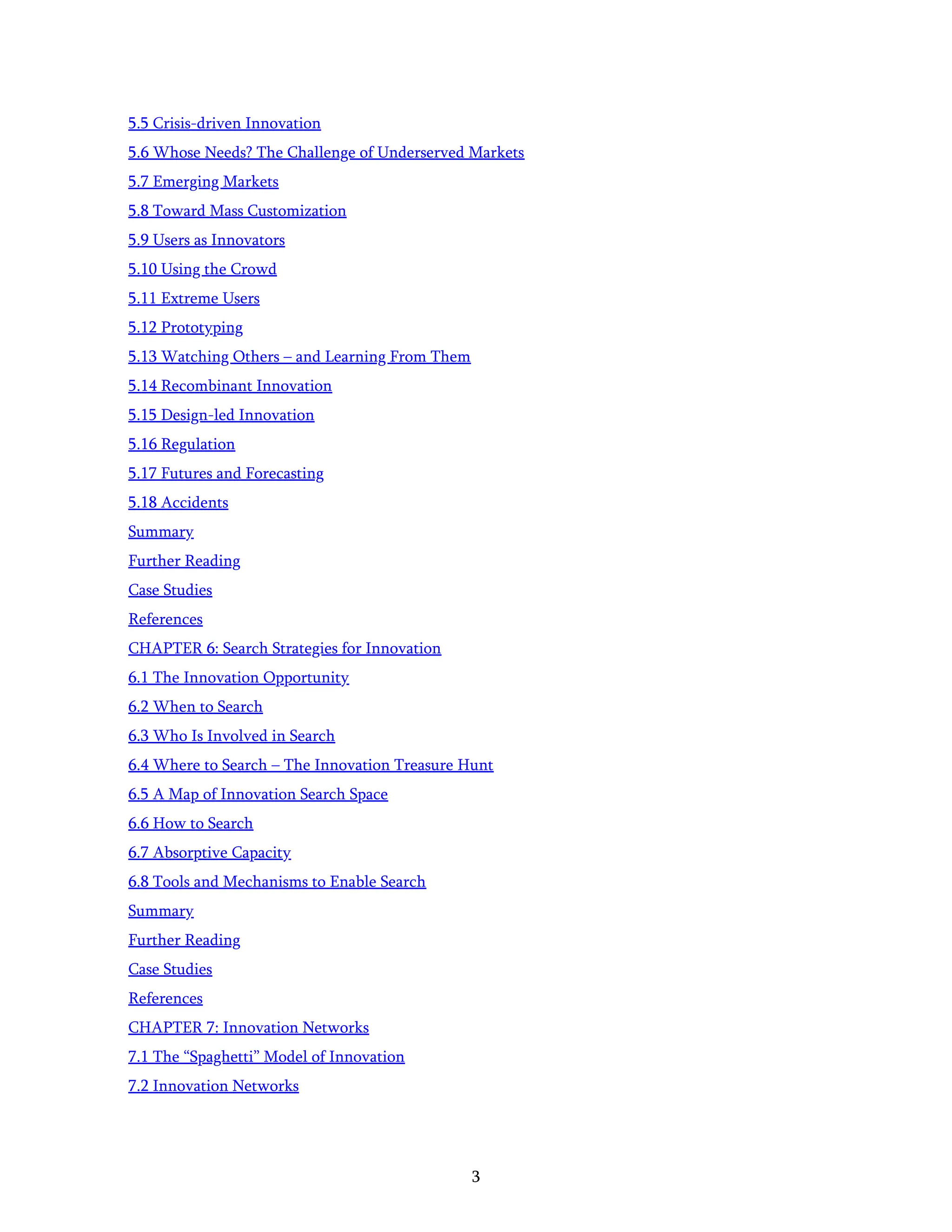 3
5.5 Crisis-driven Innovation
5.6 Whose Needs? The Challenge of Underserved Markets
5.7 Emerging Markets
5.8 Toward Mass Customization
5.9 Users as Innovators
5.10 Using the Crowd
5.11 Extreme Users
5.12 Prototyping
5.13 Watching Others – and Learning From Them
5.14 Recombinant Innovation
5.15 Design-led Innovation
5.16 Regulation
5.17 Futures and Forecasting
5.18 Accidents
Summary
Further Reading
Case Studies
References
CHAPTER 6: Search Strategies for Innovation
6.1 The Innovation Opportunity
6.2 When to Search
6.3 Who Is Involved in Search
6.4 Where to Search – The Innovation Treasure Hunt
6.5 A Map of Innovation Search Space
6.6 How to Search
6.7 Absorptive Capacity
6.8 Tools and Mechanisms to Enable Search
Summary
Further Reading
Case Studies
References
CHAPTER 7: Innovation Networks
7.1 The “Spaghetti” Model of Innovation
7.2 Innovation Networks
 