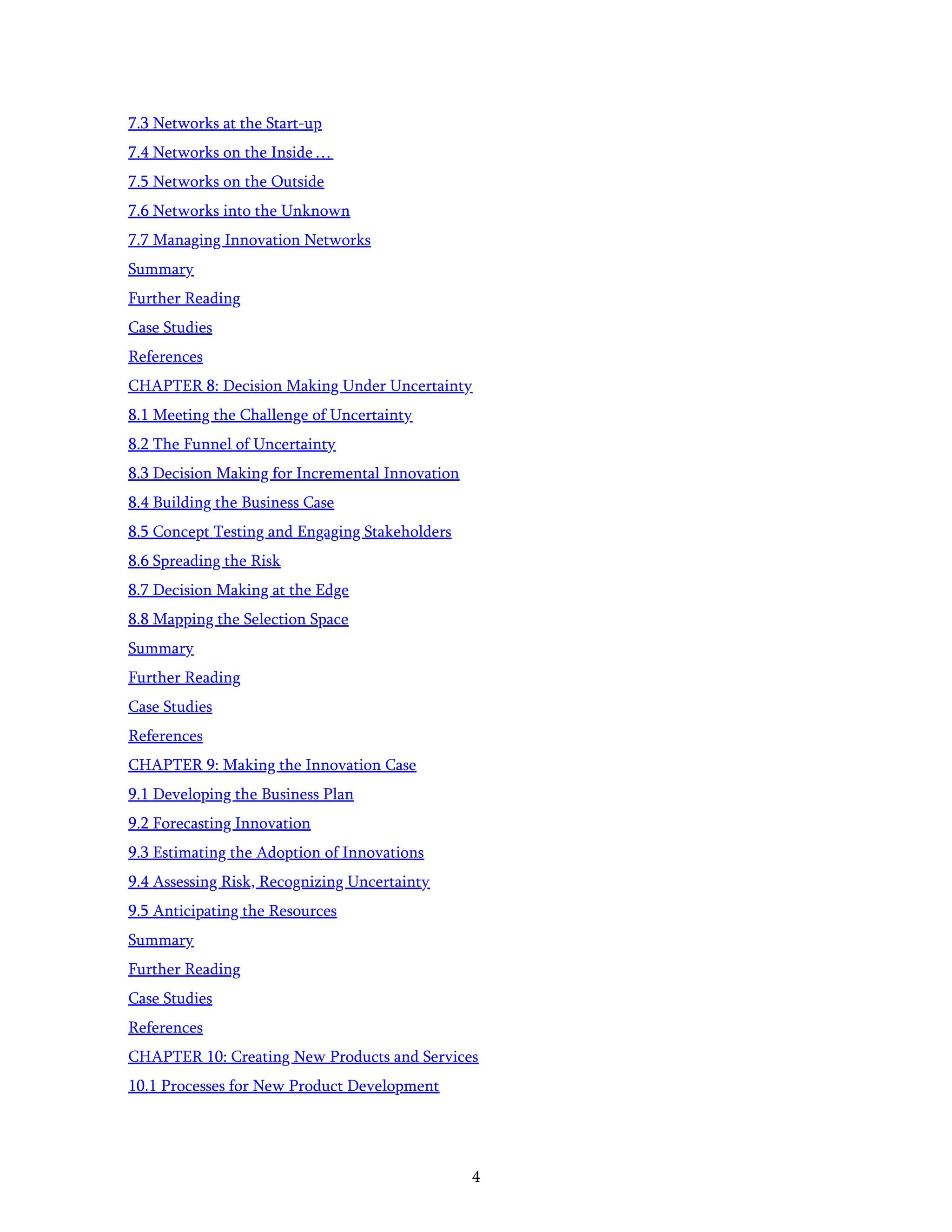 4
7.3 Networks at the Start-up
7.4 Networks on the Inside …
7.5 Networks on the Outside
7.6 Networks into the Unknown
7.7 Managing Innovation Networks
Summary
Further Reading
Case Studies
References
CHAPTER 8: Decision Making Under Uncertainty
8.1 Meeting the Challenge of Uncertainty
8.2 The Funnel of Uncertainty
8.3 Decision Making for Incremental Innovation
8.4 Building the Business Case
8.5 Concept Testing and Engaging Stakeholders
8.6 Spreading the Risk
8.7 Decision Making at the Edge
8.8 Mapping the Selection Space
Summary
Further Reading
Case Studies
References
CHAPTER 9: Making the Innovation Case
9.1 Developing the Business Plan
9.2 Forecasting Innovation
9.3 Estimating the Adoption of Innovations
9.4 Assessing Risk, Recognizing Uncertainty
9.5 Anticipating the Resources
Summary
Further Reading
Case Studies
References
CHAPTER 10: Creating New Products and Services
10.1 Processes for New Product Development
 