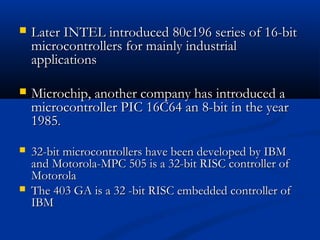  Later INTEL introduced 80c196 series of 16-bitLater INTEL introduced 80c196 series of 16-bit
microcontrollers for mainly industrialmicrocontrollers for mainly industrial
applicationsapplications
 Microchip, another company has introduced aMicrochip, another company has introduced a
microcontroller PIC 16C64 an 8-bit in the yearmicrocontroller PIC 16C64 an 8-bit in the year
19851985..
 32-bit microcontrollers have been developed by IBM32-bit microcontrollers have been developed by IBM
and Motorola-MPC 505 is a 32-bit RISC controller ofand Motorola-MPC 505 is a 32-bit RISC controller of
MotorolaMotorola
 The 403 GA is a 32 -bit RISC embedded controller ofThe 403 GA is a 32 -bit RISC embedded controller of
IBMIBM
 