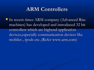ARM ControllersARM Controllers
 In recent times ARM company (Advanced RiscIn recent times ARM company (Advanced Risc
machines) has developed and introduced 32 bitmachines) has developed and introduced 32 bit
controllers which are highend applicationcontrollers which are highend application
devices,especially communication devices likedevices,especially communication devices like
mobiles , ipods etc..(Refer www.arm.com)mobiles , ipods etc..(Refer www.arm.com)
 
