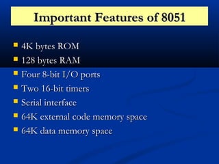 Important Features of 8051Important Features of 8051
 4K bytes ROM4K bytes ROM
 128 bytes RAM128 bytes RAM
 Four 8-bit I/O portsFour 8-bit I/O ports
 Two 16-bit timersTwo 16-bit timers
 Serial interfaceSerial interface
 64K external code memory space64K external code memory space
 64K data memory space64K data memory space
 