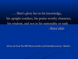 …….... Man’s glory lies in his knowledge,Man’s glory lies in his knowledge,
his upright conduct, his praise-worthy character,his upright conduct, his praise-worthy character,
his wisdom, and not in his nationality or rankhis wisdom, and not in his nationality or rank
--Baha’ullah--Baha’ullah
(From, the book The 8051 Microcontroller and Embedded systems- Mazidi )(From, the book The 8051 Microcontroller and Embedded systems- Mazidi )
 
