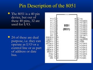 Pin Description of the 8051Pin Description of the 8051
 The 8051 is a 40 pinThe 8051 is a 40 pin
device, but out ofdevice, but out of
these 40 pins, 32 arethese 40 pins, 32 are
used for I/O.used for I/O.
 24 of these are dual24 of these are dual
purpose, i.e. they canpurpose, i.e. they can
operate as I/O or aoperate as I/O or a
control line or as partcontrol line or as part
of address or dateof address or date
bus.bus.
 