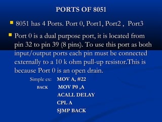 PORTS OF 8051PORTS OF 8051
 8051 has 4 Ports. Port 0, Port1, Port2 , Port38051 has 4 Ports. Port 0, Port1, Port2 , Port3
 Port 0 is a dual purpose port, it is located fromPort 0 is a dual purpose port, it is located from
pin 32 to pin 39 (8 pins). To use this port as bothpin 32 to pin 39 (8 pins). To use this port as both
input/output ports each pin must be connectedinput/output ports each pin must be connected
externally to a 10 k ohm pull-up resistor.This isexternally to a 10 k ohm pull-up resistor.This is
because Port 0 is an open drain.because Port 0 is an open drain.
Simple ex:Simple ex: MOV A, #22MOV A, #22
BACKBACK MOV P0 ,AP0 ,A
ACALL DELAYACALL DELAY
CPL ACPL A
SJMP BACKSJMP BACK
 