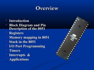 OverviewOverview
IntroductionIntroduction
Block Diagram andBlock Diagram and PinPin
Description of the 8051Description of the 8051
RegistersRegisters
Memory mapping in 8051Memory mapping in 8051
Stack in the 8051Stack in the 8051
I/O Port ProgrammingI/O Port Programming
TimersTimers
Interrupts &Interrupts &
ApplicationsApplications
 
