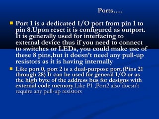  Port 1 is a dedicated I/O port from pin 1 to
pin 8.Upon reset it is configured as outport.
It is generally used for interfacing to
external device thus if you need to connect
to switches or LEDs, you could make use of
these 8 pins,but it doesn’t need any pull-up
resistors as it is having internally
 Like port 0, port 2 is a dual-purpose port.(Pins 21Like port 0, port 2 is a dual-purpose port.(Pins 21
through 28) It can be used for general I/O or asthrough 28) It can be used for general I/O or as
the high byte of the address bus for designs withthe high byte of the address bus for designs with
external code memoryexternal code memory.Like P1 ,Port2 also doesn’t.Like P1 ,Port2 also doesn’t
require any pull-up resistorsrequire any pull-up resistors
Ports….Ports….
 