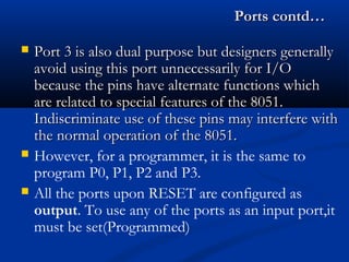 Ports contd…Ports contd…
 Port 3 is also dual purpose but designers generallyPort 3 is also dual purpose but designers generally
avoid using this port unnecessarily for I/Oavoid using this port unnecessarily for I/O
because the pins have alternate functions whichbecause the pins have alternate functions which
are related to special features of the 8051.are related to special features of the 8051.
Indiscriminate use of these pins may interfere withIndiscriminate use of these pins may interfere with
the normal operation of the 8051.the normal operation of the 8051.
 However, for a programmer, it is the same to
program P0, P1, P2 and P3.
 All the ports upon RESET are configured as
output. To use any of the ports as an input port,it
must be set(Programmed)
 