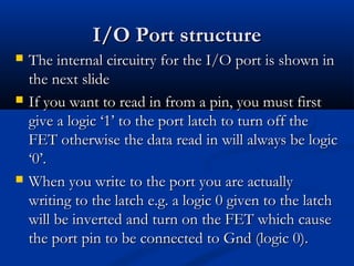 I/O Port structureI/O Port structure
 The internal circuitry for the I/O port is shown inThe internal circuitry for the I/O port is shown in
the next slidethe next slide
 If you want to read in from a pin, you must firstIf you want to read in from a pin, you must first
give a logic ‘1’ to the port latch to turn off thegive a logic ‘1’ to the port latch to turn off the
FET otherwise the data read in will always be logicFET otherwise the data read in will always be logic
‘0’.‘0’.
 When you write to the port you are actuallyWhen you write to the port you are actually
writing to the latch e.g. a logic 0 given to the latchwriting to the latch e.g. a logic 0 given to the latch
will be inverted and turn on the FET which causewill be inverted and turn on the FET which cause
the port pin to be connected to Gnd (logic 0).the port pin to be connected to Gnd (logic 0).
 