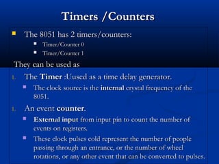 Timers /CountersTimers /Counters
 The 8051 has 2 timers/counters:The 8051 has 2 timers/counters:
 Timer/Counter 0Timer/Counter 0
 Timer/Counter 1Timer/Counter 1
They can be used asThey can be used as
1.1. TheThe TimerTimer :Uused as a time delay generator.:Uused as a time delay generator.
 The clock source is theThe clock source is the internalinternal crystal frequency of thecrystal frequency of the
8051.8051.
1.1. An eventAn event countercounter..
 External inputExternal input from input pin to count the number offrom input pin to count the number of
events on registers.events on registers.
 These clock pulses cold represent the number of peopleThese clock pulses cold represent the number of people
passing through an entrance, or the number of wheelpassing through an entrance, or the number of wheel
rotations, or any other event that can be converted to pulses.rotations, or any other event that can be converted to pulses.
 
