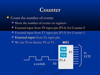 CounterCounter
 Count the number of eventsCount the number of events
 Show the number of events on registersShow the number of events on registers
 External input from T0 input pin (P3.4) for Counter 0External input from T0 input pin (P3.4) for Counter 0
 External input from T1 input pin (P3.5) for Counter 1External input from T1 input pin (P3.5) for Counter 1
 External inputExternal input from Tx input pin.from Tx input pin.
 We use Tx to denote T0 or T1.We use Tx to denote T0 or T1.
T0
to
LCD
P3.4
P1
8051
a switch
TL0
TH0
 