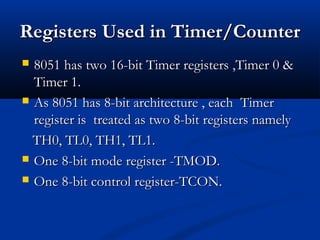 RegistersRegisters Used in Timer/CounterUsed in Timer/Counter
 8051 has two 16-bit Timer registers ,Timer 0 &8051 has two 16-bit Timer registers ,Timer 0 &
Timer 1.Timer 1.
 As 8051 has 8-bit architecture , each TimerAs 8051 has 8-bit architecture , each Timer
register is treated as two 8-bit registers namelyregister is treated as two 8-bit registers namely
TH0, TL0, TH1, TL1.TH0, TL0, TH1, TL1.
 One 8-bit mode register -TMOD.One 8-bit mode register -TMOD.
 One 8-bit control register-TCON.One 8-bit control register-TCON.
 