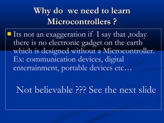  Its not an exaggeration if I say that ,today
there is no electronic gadget on the earth
which is designed without a Microcontroller.
Ex: communication devices, digital
entertainment, portable devices etc…
Not believable ??? See the next slide
Why do we need to learnWhy do we need to learn
Microcontrollers ?Microcontrollers ?
 