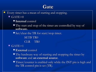 GateGate
 Every timer has a mean of starting and stopping.Every timer has a mean of starting and stopping.
 GATE=0GATE=0
 InternalInternal controlcontrol
 The start and stop of the timer are controlled by way ofThe start and stop of the timer are controlled by way of
software.software.
 Set/clear the TR for start/stop timer.Set/clear the TR for start/stop timer.
SETB TR0SETB TR0
CLR TR0CLR TR0
 GATE=1GATE=1
 ExternalExternal controlcontrol
 The hardware way of starting and stopping the timer byThe hardware way of starting and stopping the timer by
softwaresoftware andand an external sourcean external source..
 Timer/counter is enabled only while the INT pin is high andTimer/counter is enabled only while the INT pin is high and
the TR control pin is set (TR).the TR control pin is set (TR).
 