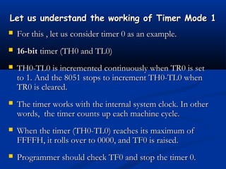 Let us understand the working of Timer Mode 1Let us understand the working of Timer Mode 1
 For this , let us consider timer 0 as an example.For this , let us consider timer 0 as an example.
 16-bit16-bit timer (TH0 and TL0)timer (TH0 and TL0)
 TH0-TL0 is incremented continuously when TR0 is setTH0-TL0 is incremented continuously when TR0 is set
to 1. And the 8051 stops to increment TH0-TL0 whento 1. And the 8051 stops to increment TH0-TL0 when
TR0 is cleared.TR0 is cleared.
 The timer works with the internal system clock. In otherThe timer works with the internal system clock. In other
words, the timer counts up each machine cycle.words, the timer counts up each machine cycle.
 When the timer (TH0-TL0) reaches its maximum ofWhen the timer (TH0-TL0) reaches its maximum of
FFFFH, it rolls over to 0000, and TF0 is raised.FFFFH, it rolls over to 0000, and TF0 is raised.
 Programmer should check TF0 and stop the timer 0.Programmer should check TF0 and stop the timer 0.
 
