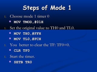 Steps of Mode 1Steps of Mode 1
1.1. Choose mode 1 timer 0Choose mode 1 timer 0
 MOV TMOD,#01HMOV TMOD,#01H
1.1. Set the original value to TH0 and TL0.Set the original value to TH0 and TL0.
 MOV TH0,#FFHMOV TH0,#FFH
 MOV TL0,#FCHMOV TL0,#FCH
1.1. You better to clear the TF: TF0=0.You better to clear the TF: TF0=0.
 CLR TF0CLR TF0
1.1. Start the timer.Start the timer.
 SETB TR0SETB TR0
 