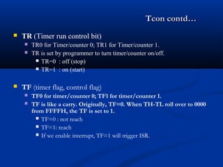 Tcon contd…Tcon contd…
 TR (Timer run control bit)
 TR0 for Timer/counter 0; TR1 for Timer/counter 1.
 TR is set by programmer to turn timer/counter on/off.
 TR=0 : off (stop)
 TR=1 : on (start)
 TF (timer flag, control flag)
 TF0 for timer/counter 0; TF1 for timer/counter 1.
 TF is like a carry. Originally, TF=0. When TH-TL roll over to 0000
from FFFFH, the TF is set to 1.
 TF=0 : not reach
 TF=1: reach
 If we enable interrupt, TF=1 will trigger ISR.
 