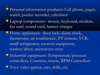  Personal information products: Cell phone, pager,Personal information products: Cell phone, pager,
watch, pocket recorder, calculatorwatch, pocket recorder, calculator
 Laptop components: mouse, keyboard, modem,Laptop components: mouse, keyboard, modem,
fax card, sound card, battery chargerfax card, sound card, battery charger
 Home appliances: door lock, alarm clock,Home appliances: door lock, alarm clock,
thermostat, air conditioner, TV remote, VCR,thermostat, air conditioner, TV remote, VCR,
small refrigerator, exercise equipment,small refrigerator, exercise equipment,
washer/dryer, microwave ovenwasher/dryer, microwave oven
 Industrial equipment: Temperature/pressureIndustrial equipment: Temperature/pressure
controllers, Counters, timers, RPM Controllerscontrollers, Counters, timers, RPM Controllers
 Toys: video games, cars, dolls, etc.Toys: video games, cars, dolls, etc.
 