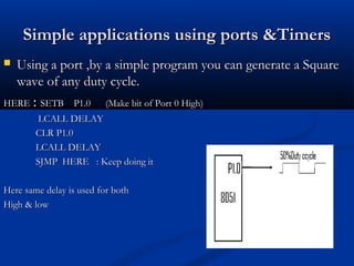 Simple applications using ports &TimersSimple applications using ports &Timers
 Using a port ,by a simple program you can generate a SquareUsing a port ,by a simple program you can generate a Square
wave of any duty cycle.wave of any duty cycle.
HEREHERE :: SETB P1.0 (Make bit of Port 0 High)SETB P1.0 (Make bit of Port 0 High)
LCALL DELAYLCALL DELAY
CLR P1.0CLR P1.0
LCALL DELAYLCALL DELAY
SJMP HERE : Keep doing itSJMP HERE : Keep doing it
Here same delay is used for bothHere same delay is used for both
High & lowHigh & low
 
