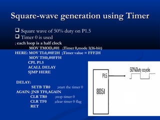 Square-wave generation using TimerSquare-wave generation using Timer
DELAY:
SETB TR0 ;start the timer 0
AGAIN: JNB TF0,AGAIN
CLR TR0 ;stop timer 0
CLR TF0 ;clear timer 0 flag
RET
 Square wave of 50% duty on P1.5
 Timer 0 is used
; each loop is a half clock
MOV TMOD,#01 ;Timer 0,mode 1(16-bit)
HERE: MOV TL0,#0F2H ;Timer value = FFF2H
MOV TH0,#0FFH
CPL P1.5
ACALL DELAY
SJMP HERE
 