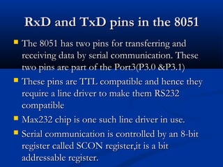 RxD and TxD pins in the 8051RxD and TxD pins in the 8051
 The 8051 has two pins for transferring andThe 8051 has two pins for transferring and
receiving data by serial communication. Thesereceiving data by serial communication. These
two pins are part of the Port3(P3.0 &P3.1)two pins are part of the Port3(P3.0 &P3.1)
 These pins are TTL compatible and hence theyThese pins are TTL compatible and hence they
require a line driver to make them RS232require a line driver to make them RS232
compatiblecompatible
 Max232 chip is one such line driver in use.Max232 chip is one such line driver in use.
 Serial communication is controlled by an 8-bitSerial communication is controlled by an 8-bit
register called SCON register,it is a bitregister called SCON register,it is a bit
addressable register.addressable register.
 