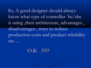 So, A good designer should always
know what type of controller he/she
is using ,their architecture, advantages ,
disadvantages , ways to reduce
production costs and product reliability
etc….
O.K ????O.K ????
 