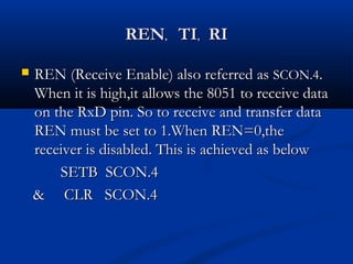 RENREN,, TITI,, RIRI
 REN (Receive Enable) also referred asREN (Receive Enable) also referred as SCON.4SCON.4..
When it is high,it allows the 8051 to receive dataWhen it is high,it allows the 8051 to receive data
on the RxD pin. So to receive and transfer dataon the RxD pin. So to receive and transfer data
REN must be set to 1.When REN=0,theREN must be set to 1.When REN=0,the
receiver is disabled. This is achieved as belowreceiver is disabled. This is achieved as below
SETB SCON.4SETB SCON.4
& CLR SCON.4& CLR SCON.4
 