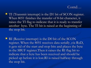 Contd…Contd…
 TI (Transmit interrupt) is the D1 bit of SCON register.TI (Transmit interrupt) is the D1 bit of SCON register.
When 8051 finishes the transfer of 8-bit character, itWhen 8051 finishes the transfer of 8-bit character, it
raises the TI flag to indicate that it is ready to transferraises the TI flag to indicate that it is ready to transfer
another byte. The TI bit is raised at the beginning ofanother byte. The TI bit is raised at the beginning of
the stop bit.the stop bit.
 RI (Receive interrupt) is the D0 bit of the SCONRI (Receive interrupt) is the D0 bit of the SCON
register. When the 8051 receives data serially ,via RxD,register. When the 8051 receives data serially ,via RxD,
it gets rid of the start and stop bits and places the byteit gets rid of the start and stop bits and places the byte
in the SBUF register.Then it raises the RI flag bit toin the SBUF register.Then it raises the RI flag bit to
indicate that a byte has been received and should beindicate that a byte has been received and should be
picked up before it is lost.RI is raised halfway throughpicked up before it is lost.RI is raised halfway through
the stop bit.the stop bit.
 