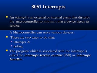 8051 Interrupts8051 Interrupts
 AnAn interruptinterrupt is an external or internal event thatis an external or internal event that disturbsdisturbs
thethe microcontroller to inform it that a device needs itsmicrocontroller to inform it that a device needs its
service.service.
AA MMicrocontroller can serveicrocontroller can serve variousvarious devices.devices.
 ThThereere are two ways to do that:are two ways to do that:
 interruptsinterrupts &&
 polling.polling.
 The program which is associated with the interrupt isThe program which is associated with the interrupt is
called thecalled the interrupt service routineinterrupt service routine (ISR) or(ISR) or interruptinterrupt
handlerhandler..
 
