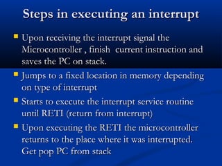 Steps in executing an interruptSteps in executing an interrupt
 Upon receiving the interrupt signal theUpon receiving the interrupt signal the
Microcontroller , fMicrocontroller , finishinish currentcurrent instruction andinstruction and
ssaaves the PC on stack.ves the PC on stack.
 JJumps to a fixed location in memoryumps to a fixed location in memory dependingdepending
on type of interrupton type of interrupt
 SStarts to execute the interrupt service routinetarts to execute the interrupt service routine
until RETI (return from interrupt)until RETI (return from interrupt)
 Upon executing the RETI the microcontrollerUpon executing the RETI the microcontroller
returns to the place where it was interrupted.returns to the place where it was interrupted.
GetGet poppop PC from stackPC from stack
 