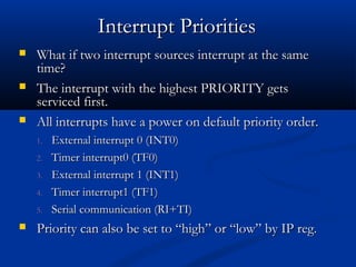  What if two interrupt sources interrupt at the sameWhat if two interrupt sources interrupt at the same
time?time?
 The interrupt with the highest PRIORITY getsThe interrupt with the highest PRIORITY gets
serviced first.serviced first.
 All interrupts have a power on default priority order.All interrupts have a power on default priority order.
1.1. External interrupt 0 (INT0)External interrupt 0 (INT0)
2.2. Timer interrupt0 (TF0)Timer interrupt0 (TF0)
3.3. External interrupt 1 (INT1)External interrupt 1 (INT1)
4.4. Timer interrupt1 (TF1)Timer interrupt1 (TF1)
5.5. Serial communication (RI+TI)Serial communication (RI+TI)
 Priority can also be set to “high” or “low” by IP reg.Priority can also be set to “high” or “low” by IP reg.
Interrupt PrioritiesInterrupt Priorities
 