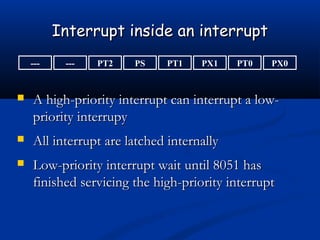 Interrupt inside an interruptInterrupt inside an interrupt
--- PX0PT0PX1PT1PSPT2---
 A high-priority interrupt can interrupt a low-A high-priority interrupt can interrupt a low-
priority interrupypriority interrupy
 All interrupt are latched internallyAll interrupt are latched internally
 Low-priority interrupt wait until 8051 hasLow-priority interrupt wait until 8051 has
finished servicing the high-priority interruptfinished servicing the high-priority interrupt
 