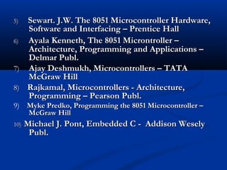 5)5) Sewart. J.W. The 8051 Microcontroller Hardware,Sewart. J.W. The 8051 Microcontroller Hardware,
Software and Interfacing – Prentice HallSoftware and Interfacing – Prentice Hall
6) Ayala Kenneth, The 8051 Microntroller –Ayala Kenneth, The 8051 Microntroller –
Architecture, Programming and Applications –Architecture, Programming and Applications –
Delmar Publ.Delmar Publ.
7)7) Ajay Deshmukh, Microcontrollers – TATAAjay Deshmukh, Microcontrollers – TATA
McGraw HillMcGraw Hill
8)8) Rajkamal, Microcontrollers - Architecture,Rajkamal, Microcontrollers - Architecture,
Programming – Pearson Publ.Programming – Pearson Publ.
9) Myke Predko, Programming the 8051 Microcontroller –Myke Predko, Programming the 8051 Microcontroller –
McGraw HillMcGraw Hill
10)10) Michael J. Pont, Embedded C - Addison WeselyMichael J. Pont, Embedded C - Addison Wesely
Publ.Publ.
 