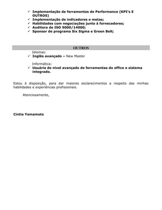 Implementação de ferramentas de Performance (KPI’s E
OUTROS)
 Implementação de indicadores e metas;
 Habilidades com negociações junto à fornecedores;
 Auditora de ISO 9000/14000;
 Sponsor de programa Six Sigma e Green Belt;
OUTROS
Idiomas:
 Inglês avançado – New Master
Informática:
 Usuária de nível avançado de ferramentas do office e sistema
integrado.
Estou à disposição, para dar maiores esclarecimentos a respeito das minhas
habilidades e experiências profissionais.
Atenciosamente,
Cintia Yamamoto
 