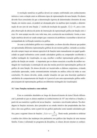 A resolução numérica ou gráfica deverá ser sempre confrontada com conhecimentos
teóricos e com a relação entre os diferentes tipos de representações de uma função. Os alunos
deverão ficar conscientes de que a determinação rigorosa de determinados elementos de uma
função, em muitos casos, só poderá ser alcançada pela via analítica (por exemplo, a determi-
nação de um zero de uma função f resulta da resolução da equação f ( x ) = 0 , pois a sim-

ples observação da abcissa do ponto de intersecção da representação gráfica da função com o
eixo Ox nem sempre nos dá o seu valor mas, sim, a certeza da sua existência). Assim, a reso-
lução analítica deverá ser usada sempre que a natureza do problema o aconselhar e deverá ser
acompanhada da verificação numérica ou gráfica.
       Ao usar a calculadora gráfica ou o computador, os alunos deverão observar que podem
ser apresentadas diferentes representações gráficas de um mesmo gráfico, variando as escalas;
deverão sempre traçar um número apreciável de funções tanto manualmente em papel quadri-
culado ou papel milimétrico como usando calculadora gráfica ou computador escolhendo o
melhor rectângulo de visualização, ou seja, escolher a melhor representação gráfica para o
gráfico da função em estudo – é importante que os alunos associem a escolha do melhor rec-
tângulo de visualização à construção de uma das muitas possíveis representações gráficas do
gráfico de uma função. Os alunos deverão ser incentivados a elaborar conjecturas, evitando
conclusões apressadas, sendo sistematicamente treinados na análise crítica de todas as suas
conclusões. Os alunos deverão, ainda, estudar situações em que uma descrição qualitativa
satisfatória do comportamento da função só é possível com uma representação gráfica múlti-
pla (conjunto de representações gráficas em diferentes rectângulos de visualização).


11.º Ano: Funções racionais e com radicais


       Com os conteúdos abordados ao longo do desenvolvimento do tema Cálculo diferen-
cial I, pretende-se que os alunos ampliem os conhecimentos do 10.º ano relativos a funções, a
partir do uso numérico e gráfico de novas funções – racionais e envolvendo radicais. Na abor-
dagem às funções racionais, deve proceder-se ao estudo intuitivo das propriedades das fun-
ções e dos seus gráficos, tanto a partir de um gráfico particular como usando calculadora grá-
                                                          b
fica, para a seguinte classe de funções: f ( x) = a +          . Deste modo, pretende-se enfatizar
                                                        cx + d
a análise dos efeitos das mudanças dos parâmetros nos gráficos das funções de uma mesma
família. Como é salientado no programa da disciplina, os alunos devem retomar os conheci-



                                                8
 