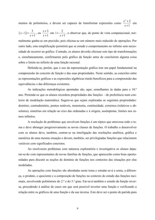 x2 + 2
mentos de polinómios, e devem ser capazes de transformar expressões como                   em
                                                                                     x +1
               3       x+3           2
( x − 1) +        , ou      em 1 +      , e observar que, do ponto de vista computacional, nor-
             x +1      x +1        x +1
malmente ganha-se em precisão, pois efectua-se um número mais reduzido de operações. Por
outro lado, esta simplificação permitirá que se estude o comportamento no infinito sem neces-
sidade de recorrer ao gráfico. Contudo, os alunos deverão efectuar este tipo de transformações
e, simultaneamente, confirmarem pelo gráfico da função antes de concluírem alguma coisa
sobre o limite no infinito de uma função racional.
        Defende-se, porém, que o uso da representação gráfica tem um papel fundamental na
compreensão do conceito de função e das suas propriedades. Neste sentido, as conexões entre
as representações gráficas e as expressões algébricas trarão benefícios para a compreensão das
equivalências e das diferenças existentes.
        As indicações metodológicas apontadas são, aqui, semelhantes às dadas para o 10.º
ano. Pretende-se que os alunos recordem propriedades das funções – de preferência num con-
texto de modelação matemática. Sugere-se que sejam exploradas as seguintes propriedades:
domínio, contradomínio, pontos notáveis, monotonia, continuidade, extremos (relativos e ab-
solutos), simetrias em relação ao eixo das ordenadas e à origem, assímptotas, limites nos ra-
mos infinitos.
        A resolução de problemas que envolvem funções é um tópico que atravessa todo o te-
ma e deve abranger progressivamente as novas classes de funções. O trabalho a desenvolver
com os alunos deve, também, centrar-se na interligação das resoluções analítica, gráfica e
numérica de uma mesma situação e devem, também, ser privilegiadas funções que relacionem
variáveis com significados concretos.
        Ao resolverem problemas com natureza exploratória e investigativa os alunos depa-
rar-se-ão com representantes de novas famílias de funções, que aparecerão como boas oportu-
nidades para discutir as noções de domínio de funções nos contextos das situações por elas
modeladas.
        As operações com funções são abordadas neste tema e estudar-se-á a soma, a diferen-
ça, o produto, o quociente e a composição de funções no contexto do estudo das funções raci-
onais, envolvendo polinómios do 2.º e do 3.º grau. Far-se-á também o estudo da função inver-
sa, procedendo à análise de casos em que será possível inverter uma função e verificando a
relação entre os gráficos de uma função e da sua inversa. Este deve ser o ponto de partida para




                                                 9
 