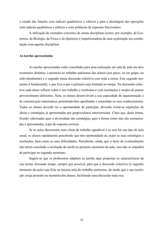 o estudo das funções com radicais quadráticos e cúbicos e para a abordagem das operações
com radicais quadráticos e cúbicos e com potências de expoente fraccionário.
       A utilização de exemplos concretos de outras disciplinas (como, por exemplo, da Eco-
nomia, da Biologia, da Física e da Química) é impulsionadora de uma exploração em coorde-
nação com aquelas disciplinas.


As tarefas apresentadas


       As tarefas apresentadas estão concebidas para uma realização em sala de aula em dois
momentos distintos: o primeiro no trabalho autónomo dos alunos (aos pares; ou em grupo; ou
individualmente) e o segundo numa discussão colectiva com toda a turma. Este segundo mo-
mento é fundamental, o que leva a que o primeiro seja limitado no tempo. Na discussão colec-
tiva cada aluno reflecte sobre o seu trabalho e confronta-o com resoluções e modos de pensar
provavelmente diferentes. Nela, os alunos desenvolvem a sua capacidade de argumentação e
de comunicação matemática, permitindo-lhes aprofundar e consolidar os seus conhecimentos.
Todos os alunos deverão ter a oportunidade de participar, devendo evitar-se repetições de
ideias e estratégias já apresentadas por grupos/alunos anteriormente. Claro que, desta forma,
ficarão valorizadas quer a diversidade das estratégias, quer a forma como elas são comunica-
das e apresentadas, a par da resposta correcta.
       Se as aulas decorrerem num clima de trabalho agradável e se este for um tipo de aula
usual, os alunos rapidamente perceberão que têm oportunidade de expor as suas estratégias e
resoluções, bem como as suas dificuldades. Perceberão, ainda, que o facto de eventualmente
não terem concluído a resolução da tarefa no primeiro momento da aula, isso não os impedirá
de participar no segundo momento.
       Sugere-se que os professores adaptem as tarefas aqui propostas às características da
sua turma, deixando tempo, sempre que possível, para que a discussão colectiva (o segundo
momento da aula) seja feita na mesma aula do trabalho autónomo, de modo que a sua resolu-
ção esteja presente na memória dos alunos, facilitando uma discussão mais rica.




                                                  10
 