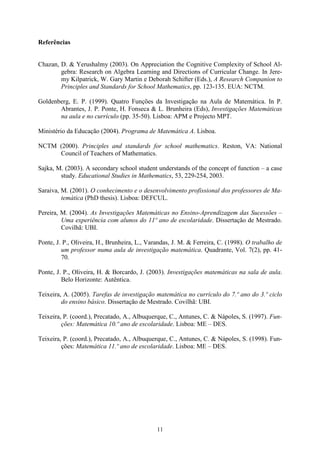 Referências


Chazan, D. & Yerushalmy (2003). On Appreciation the Cognitive Complexity of School Al-
        gebra: Research on Algebra Learning and Directions of Curricular Change. In Jere-
        my Kilpatrick, W. Gary Martin e Deborah Schifter (Eds.), A Research Companion to
        Principles and Standards for School Mathematics, pp. 123-135. EUA: NCTM.

Goldenberg, E. P. (1999). Quatro Funções da Investigação na Aula de Matemática. In P.
       Abrantes, J. P. Ponte, H. Fonseca & L. Brunheira (Eds), Investigações Matemáticas
       na aula e no currículo (pp. 35-50). Lisboa: APM e Projecto MPT.

Ministério da Educação (2004). Programa de Matemática A. Lisboa.

NCTM (2000). Principles and standards for school mathematics. Reston, VA: National
     Council of Teachers of Mathematics.

Sajka, M. (2003). A secondary school student understands of the concept of function – a case
        study. Educational Studies in Mathematics, 53, 229-254, 2003.

Saraiva, M. (2001). O conhecimento e o desenvolvimento profissional dos professores de Ma-
         temática (PhD thesis). Lisboa: DEFCUL.

Pereira, M. (2004). As Investigações Matemáticas no Ensino-Aprendizagem das Sucessões –
         Uma experiência com alunos do 11º ano de escolaridade. Dissertação de Mestrado.
         Covilhã: UBI.

Ponte, J. P., Oliveira, H., Brunheira, L., Varandas, J. M. & Ferreira, C. (1998). O trabalho de
         um professor numa aula de investigação matemática. Quadrante, Vol. 7(2), pp. 41-
         70.

Ponte, J. P., Oliveira, H. & Borcardo, J. (2003). Investigações matemáticas na sala de aula.
         Belo Horizonte: Autêntica.

Teixeira, A. (2005). Tarefas de investigação matemática no currículo do 7.º ano do 3.º ciclo
         do ensino básico. Dissertação de Mestrado. Covilhã: UBI.

Teixeira, P. (coord.), Precatado, A., Albuquerque, C., Antunes, C. & Nápoles, S. (1997). Fun-
         ções: Matemática 10.º ano de escolaridade. Lisboa: ME – DES.

Teixeira, P. (coord.), Precatado, A., Albuquerque, C., Antunes, C. & Nápoles, S. (1998). Fun-
         ções: Matemática 11.º ano de escolaridade. Lisboa: ME – DES.




                                              11
 