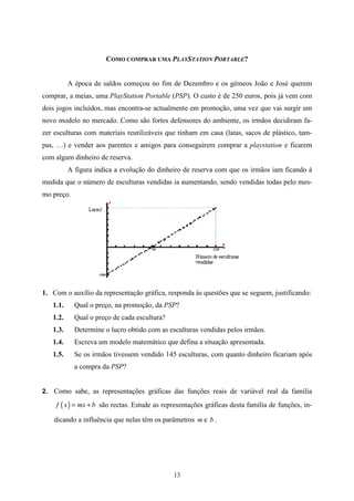 COMO COMPRAR UMA PLAYSTATION PORTABLE?


          A época de saldos começou no fim de Dezembro e os gémeos João e José querem
comprar, a meias, uma PlayStation Portable (PSP). O custo é de 250 euros, pois já vem com
dois jogos incluídos, mas encontra-se actualmente em promoção, uma vez que vai surgir um
novo modelo no mercado. Como são fortes defensores do ambiente, os irmãos decidiram fa-
zer esculturas com materiais reutilizáveis que tinham em casa (latas, sacos de plástico, tam-
pas, …) e vender aos parentes e amigos para conseguirem comprar a playstation e ficarem
com algum dinheiro de reserva.
          A figura indica a evolução do dinheiro de reserva com que os irmãos iam ficando à
medida que o número de esculturas vendidas ia aumentando, sendo vendidas todas pelo mes-
mo preço.




1. Com o auxílio da representação gráfica, responda às questões que se seguem, justificando:
   1.1.     Qual o preço, na promoção, da PSP?
   1.2.     Qual o preço de cada escultura?
   1.3.     Determine o lucro obtido com as esculturas vendidas pelos irmãos.
   1.4.     Escreva um modelo matemático que defina a situação apresentada.
   1.5.     Se os irmãos tivessem vendido 145 esculturas, com quanto dinheiro ficariam após
            a compra da PSP?


2. Como sabe, as representações gráficas das funções reais de variável real da família

    f ( x ) = mx + b são rectas. Estude as representações gráficas desta família de funções, in-

    dicando a influência que nelas têm os parâmetros m e b .




                                              13
 