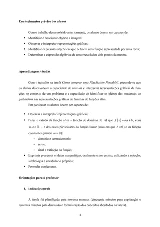 Conhecimentos prévios dos alunos


       Com o trabalho desenvolvido anteriormente, os alunos devem ser capazes de:
       Identificar e relacionar objecto e imagem;
       Observar e interpretar representações gráficas;
       Identificar expressões algébricas que definem uma função representada por uma recta;
       Determinar a expressão algébrica de uma recta dados dois pontos da mesma.




Aprendizagens visadas


       Com o trabalho na tarefa Como comprar uma PlayStation Portable?, pretende-se que
os alunos desenvolvam a capacidade de analisar e interpretar representações gráficas de fun-
ções no contexto de um problema e a capacidade de identificar os efeitos das mudanças de
parâmetros nas representações gráficas de famílias de funções afim.
       Em particular os alunos devem ser capazes de:

       Observar e interpretar representações gráficas;
       Fazer o estudo da função afim – função de domínio » tal que f ( x ) = mx + b , com

       m, b ∈ » – e dos casos particulares da função linear (caso em que b = 0 ) e da função
       constante (quando m = 0 ):
           - domínio e contradomínio;
           - zeros;
           - sinal e variação da função;
       Exprimir processos e ideias matemáticas, oralmente e por escrito, utilizando a notação,
       simbologia e vocabulário próprios;
       Formular conjecturas.


Orientações para o professor


   1. Indicações gerais


       A tarefa foi planificada para noventa minutos (cinquenta minutos para exploração e
quarenta minutos para discussão e formalização dos conceitos abordados na tarefa).


                                              14
 