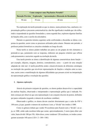 Como comprar uma PlayStation Portable?
       Duração Prevista      Exploração    Apresentação e Discussão de Resultados

             90 min            50 min                          40 min


       Na exploração da tarefa pretende-se que os alunos, numa primeira fase, analisem a re-
presentação gráfica e procurem contextualizá-la e dar-lhe significado à medida que vão reflec-
tindo e respondendo às questões formuladas e, numa segunda fase, explorem algumas famílias
de funções afins, com o auxílio da calculadora.
       Durante os quarenta minutos seguintes serão confrontadas e discutidas as ideias e res-
postas às questões, assim como os processos utilizados pelos alunos. Durante este período, o
professor poderá formalizar os conceitos estudados ao longo da aula.
       Nesta tarefa os alunos podem trabalhar aos pares ou em grupos de três elementos e
pretende-se que, juntamente com as respostas, elaborem um pequeno relatório que reflicta
cada pensamento e raciocínio seguido na resolução da tarefa.
       Esta tarefa permite ao aluno a identificação de algumas características desta função –
por exemplo, objectos, imagens, domínio, contradomínio, zeros – a partir de uma situação
adaptada da vida real. A tarefa possibilita ainda o desenvolvimento de diferentes estratégias
na resolução das questões que envolvem representações de funções e relações entre as mes-
mas, assim como a manifestação de algumas dificuldades que possam existir na interpretação
da representação gráfica e resolução das questões.


   2. Algumas explorações


       Através do primeiro conjunto de questões, os alunos podem desenvolver a capacidade
de analisar funções, observando e interpretando a representação gráfica que é indicada. Po-
dem começar por observar que esta representação é um conjunto discreto de pontos, definidos
por pares ordenados (segundo o número de esculturas vendidas).
       Observando o gráfico, os alunos devem concluir directamente que o valor da PSP é
100 euros, já que, quando o número de esculturas é zero, a “dívida” dos irmãos é 100€.
       Como os gémeos tinham que vender 50 esculturas para ficarem sem a “dívida”, ou se-
ja, os 100€, então cada escultura tinha que custar, aproximadamente, 2 euros (para obter este
valor, basta dividir 100 por 50). Além disso, como venderam 120 esculturas, os irmãos conse-
guiram acumular 140 euros ( 120 × 2 − 100 = 140 ).


                                              15
 