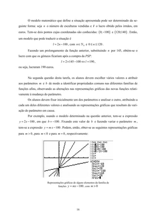 O modelo matemático que define a situação apresentada pode ser determinado da se-
guinte forma: seja n o número de esculturas vendidas e l o lucro obtido pelos irmãos, em
euros. Tem-se dois pontos cujas coordenadas são conhecidas: ( 0; −100 ) e (120;140 ) . Então,

um modelo que pode traduzir a situação é
                           l = 2n − 100 , com n ∈ » 0 e 0 ≤ n ≤ 120 .

       Fazendo um prolongamento da função anterior, substituindo n por 145, obtém-se o
lucro com que os gémeos ficariam após a compra da PSP:
                                  l = 2 × 145 − 100 ⇔ l = 190 ,
ou seja, lucraram 190 euros.


       Na segunda questão desta tarefa, os alunos devem escolher vários valores a atribuir
aos parâmetros m e b de modo a identificar propriedades comuns nas diferentes famílias de
funções afins, observando as alterações nas representações gráficas das novas funções relati-
vamente à mudança do parâmetro.
       Os alunos devem fixar inicialmente um dos parâmetros e analisar o outro, atribuindo a
cada um deles diferentes valores e analisando as representações gráficas que resultam da vari-
ação do parâmetro em causa.
       Por exemplo, usando o modelo determinado na questão anterior, tem-se a expressão
y = 2 x − 100 , em que b = −100 . Fixando este valor de b e fazendo variar o parâmetro m ,
tem-se a expressão y = m x − 100 . Podem, então, obter-se as seguintes representações gráficas
para m > 0 , para m < 0 e para m = 0 , respectivamente:




                      Representações gráficas de alguns elementos da família de
                               funções y = mx − 100 , com m > 0




                                                 16
 