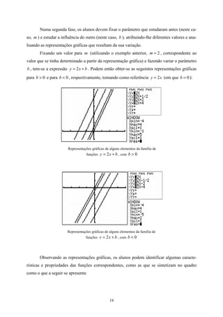 Numa segunda fase, os alunos devem fixar o parâmetro que estudaram antes (neste ca-
so, m ) e estudar a influência do outro (neste caso, b ), atribuindo-lhe diferentes valores e ana-
lisando as representações gráficas que resultam da sua variação.
       Fixando um valor para m (utilizando o exemplo anterior, m = 2 , correspondente ao
valor que se tinha determinado a partir da representação gráfica) e fazendo variar o parâmetro
b , tem-se a expressão y = 2 x + b . Podem então obter-se as seguintes representações gráficas
para b > 0 e para b < 0 , respectivamente, tomando como referência y = 2 x (em que b = 0 ):




                       Representações gráficas de alguns elementos da família de
                                   funções y   = 2 x + b , com b > 0




                       Representações gráficas de alguns elementos da família de
                                  funções y    = 2 x + b , com b < 0



       Observando as representações gráficas, os alunos podem identificar algumas caracte-
rísticas e propriedades das funções correspondentes, como as que se sintetizam no quadro
como o que a seguir se apresenta:




                                                   19
 