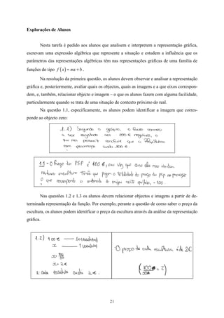 Explorações de Alunos


       Nesta tarefa é pedido aos alunos que analisem e interpretem a representação gráfica,
escrevam uma expressão algébrica que represente a situação e estudem a influência que os
parâmetros das representações algébricas têm nas representações gráficas de uma família de
funções do tipo f ( x ) = mx + b .

       Na resolução da primeira questão, os alunos devem observar e analisar a representação
gráfica e, posteriormente, avaliar quais os objectos, quais as imagens e a que eixos correspon-
dem, e, também, relacionar objecto e imagem – o que os alunos fazem com alguma facilidade,
particularmente quando se trata de uma situação de contexto próximo do real.
       Na questão 1.1, especificamente, os alunos podem identificar a imagem que corres-
ponde ao objecto zero:




       Nas questões 1.2 e 1.3 os alunos devem relacionar objectos e imagens a partir de de-
terminada representação da função. Por exemplo, perante a questão de como saber o preço da
escultura, os alunos podem identificar o preço da escultura através da análise da representação
gráfica.




                                              21
 