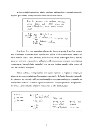 Após o estabelecimento dessa relação, os alunos podem utilizar o resultado na questão
seguinte, para saber o lucro que tiveram com a venda das esculturas.




       O professor deve estar atento às resoluções dos alunos, no sentido de verificar quais as
suas dificuldades na observação da representação gráfica, e aos raciocínios que estabelecem
nesta primeira fase da tarefa. De facto, estas questões servem de base para todo o trabalho
posterior, tanto com a representação gráfica fornecida no enunciado como com outros tipos de
representação (como algébrica ou tabelar), pelo que uma boa interpretação inicial promoverá
uma boa resolução em seguida.

       Após a análise da correspondência entre alguns objectos e as respectivas imagens, os
alunos devem também relacionar algumas das representações da função. Como tal, na questão
1.4, perante a representação gráfica e usando os objectos e respectivas imagens observados, os
alunos devem escrever a expressão algébrica que traduz a situação apresentada pelo problema,
recorrendo a conhecimentos anteriores com os quais já estão familiarizados.




                                              22
 